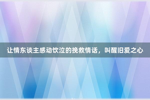 让情东谈主感动饮泣的挽救情话，叫醒旧爱之心
