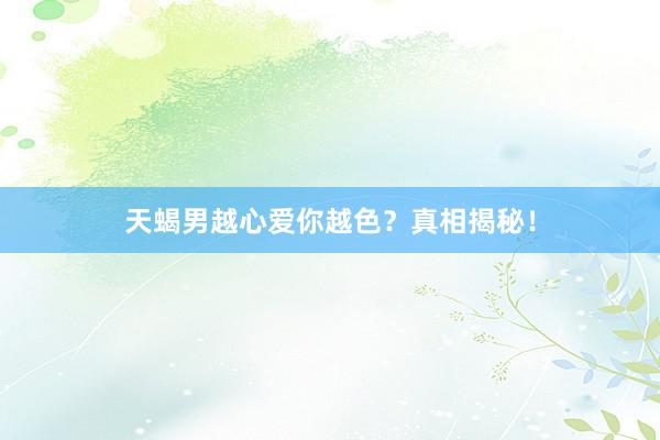 天蝎男越心爱你越色？真相揭秘！