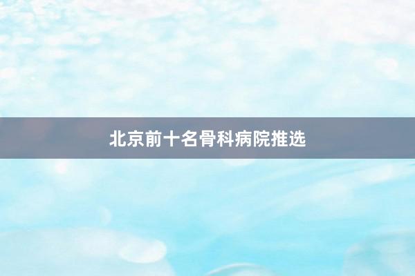 北京前十名骨科病院推选