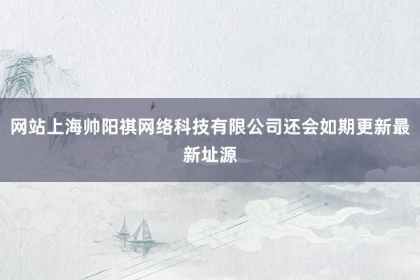 网站上海帅阳祺网络科技有限公司还会如期更新最新址源